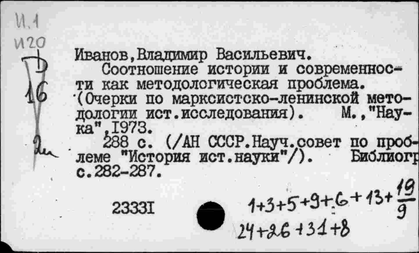 ﻿Иванов,Владимир Васильевич.
Соотношение истории и современности как методологическая проблема. •(Очерки по марксистско-ленинской методологии ист.исследования).	М.,"Нау-
ка” 1973.
Й8 с^ (/АН СССР.Науч, совет по проблеме "История ист.науки"/). Библиог; с.282-287.
ул
23331 А